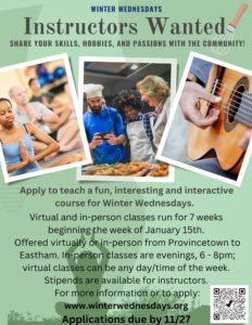 Flyer has three photos of people doing ballet, cooking, and playing guitar. Text says: Apply to teach a fun, interesting and interactive course for Winter Wednesdays. SHARE YOUR SKILLS, HOBBIES, AND PASSIONS WITH THE COMMUNITY! Virtual and in-person classes run for 7 weeks beginning the week of January 15th. Offered virtually or in-person from Provincetown to Eastham. In-person classes are evenings, 6 - 8pm; virtual classes can be any day/time of the week. Stipends are available for instructors. For more information or to apply: www.winterwednesdays.org. Applications due by 11/27.